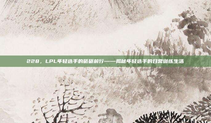 228，LPL年轻选手的砥砺前行——揭秘年轻选手的日常训练生活