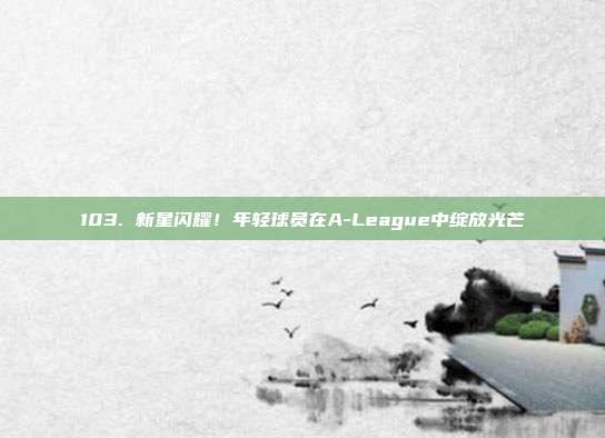 103. 新星闪耀！年轻球员在A-League中绽放光芒✨