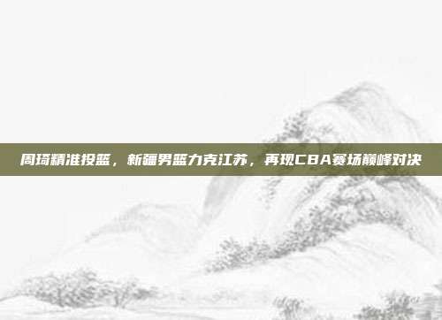 周琦精准投篮，新疆男篮力克江苏，再现CBA赛场巅峰对决