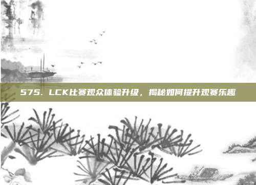 575. LCK比赛观众体验升级，揭秘如何提升观赛乐趣