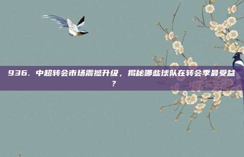 936. 中超转会市场震撼升级，揭秘哪些球队在转会季最受益？📉