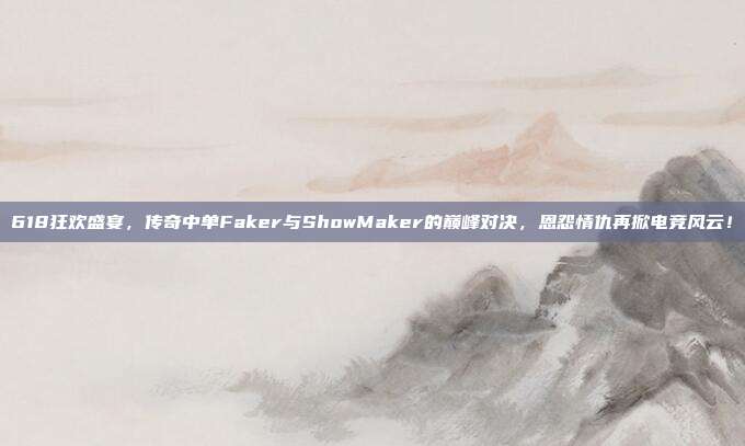 618狂欢盛宴，传奇中单Faker与ShowMaker的巅峰对决，恩怨情仇再掀电竞风云！