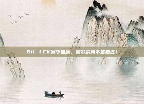 611. LCK赛季回顾，精彩瞬间不容错过！